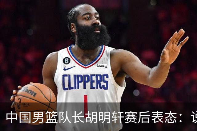 中国男篮队长胡明轩赛后表态：说白了，我们没对方敢拼